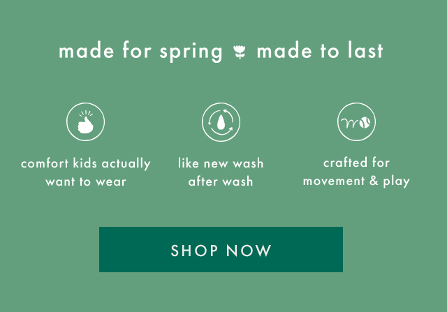 made for spring made to last | comfort kids actually want to wear | like new wash after wash | crafted for movement & play | SHOP NOW