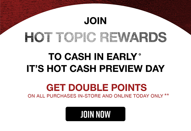 Join Hot Topic Rewards To Cash In Early. It's Hot Cash Preview Day. Get Double Points On All Purchases In-Store and Online Today Only. Join Now