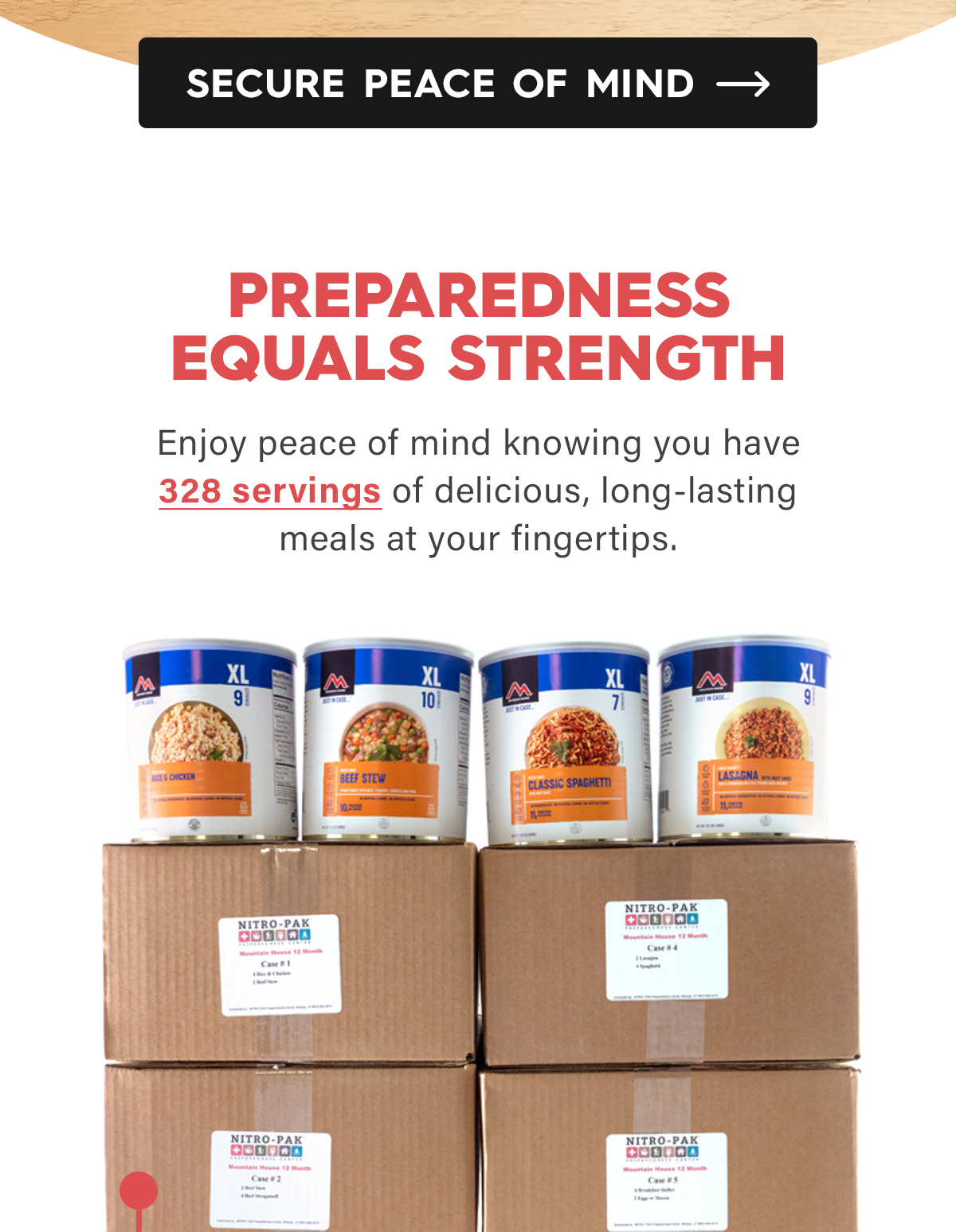 CTA: Secure Peace of Mind  Preparedness Equals Strength  Enjoy peace of mind knowing you have 328 servings of delicious, long-lasting meals at your fingertips.