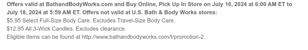 Offers valid at BathandBodyWorks.com and Buy Online, Pick Up In Store on July 16, 2024 at 6:00 AM ET to July 18, 2024 at 5:59 AM ET. Offers not valid at U.S. Bath & Body Works stores: $5.95 All Full-Size Body Cleansers. Excludes Travel-Size Body Cleansers. Eligible items can be found at http://www.bathandbodyworks.com/c/body-care/body-care-promotion-2. $12.95 All 3-Wick Candles. Eligible items can be found at http://www.bathandbodyworks.com//c/all-candles/3-wick-candles.