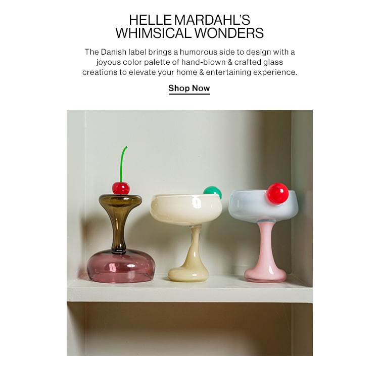 HELLE MARDAHL’s WHIMSICAL WONDERS  DEK: The Danish label brings a humorous side to design with a joyous color palette of hand-blown & crafted glass creations to elevate your home & entertaining experience. CTA: Shop Now