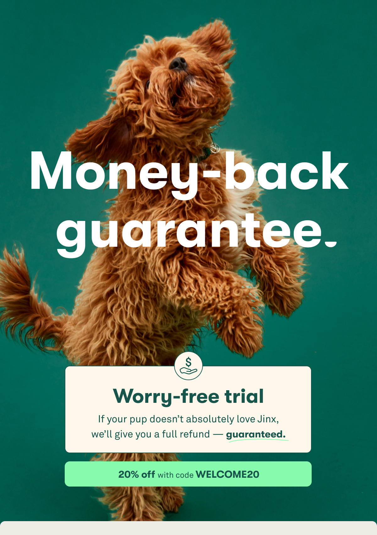 Money-back guarantee. Worry-free trial. If your pup doesn’t absolutely love Jinx, we’ll give you a full refund — guaranteed. 20% off with code welcome20