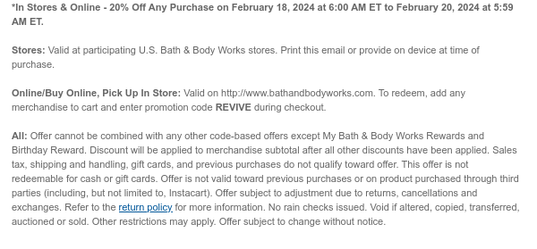 *In Stores & Online - 20% Off Any Purchase on February 18, 2024 at 6:00 AM ET to February 20, 2024 at 5:59 AM ET.  Stores: Valid at participating U.S. Bath & Body Works stores. Print this email or provide on device at time of purchase.   Online/Buy Online, Pick Up In Store: Valid on http://www.bathandbodyworks.com. To redeem, add any merchandise to cart and enter promotion code HAPPYDAY during checkout.  All: Offer cannot be combined with any other code-based offers except My Bath & Body Works Rewards and Birthday Reward. Discount will be applied to merchandise subtotal after all other discounts have been applied. Sales tax, shipping and handling, gift cards, and previous purchases do not qualify toward offer. This offer is not redeemable for cash or gift cards.
 Offer is not valid toward previous purchases or on product purchased through third parties (including, but not limited to, Instacart). Offer subject to adjustment due to returns, cancellations and exchanges. Refer to the return policy for more information. No rain checks issued. Void if altered, copied, transferred, auctioned or sold. Other restrictions may apply. Offer subject to change without notice.