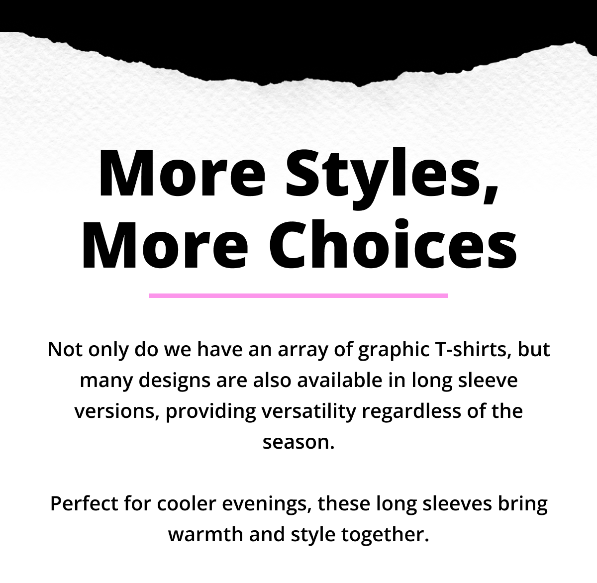 More Styles, More Choices - Not only do we have an array of graphic T-shirts, but many designs are also available in long sleeve versions, providing versatility regardless of the season.   Perfect for cooler evenings, these long sleeves bring warmth and style together.