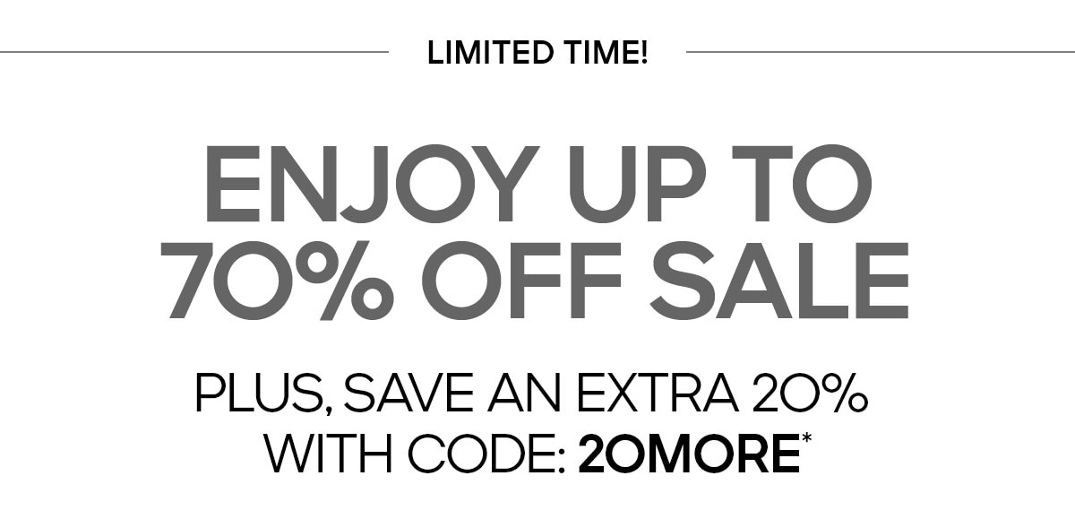 LIMITED TIME ENJOY UP TO 70% OFF SALE PLUS, SAVE AN EXTRA 20% WITH CODE: 20MORE*