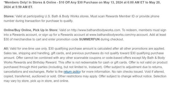 *Members Only! In Stores & Online - $10 Off Any $30 Purchase on May 13, 2024 at 6:00 AM ET to May 20, 2024 at 5:59 AM ET.   Stores: Valid at participating U.S. Bath & Body Works stores. Must scan Rewards Member ID or provide phone number during transaction for purchase to qualify.   Online/Buy Online, Pick Up In Store: Valid on http://www.bathandbodyworks.com. To redeem, members must sign into a Rewards account, or sign up for a Rewards account at www.bathandbodyworks.com/my-account. Add at least $30 of merchandise to cart and enter promotion code SUMMERFUN during checkout.   All: Valid for one-time use only. $30 qualifying purchase amount is calculated after all other promotions are applied. Sales tax, shipping and handling, gift cards, and previous purchases do not
 qualify toward $30 qualifying purchase amount. Offer cannot be combined with any other scannable coupons or code-based offers except My Bath & Body Works Rewards and Birthday Reward. This offer is not redeemable for cash or gift cards. Offer is not valid on product purchased through third parties (including, but not limited to, Instacart). Offer subject to adjustment due to returns, cancellations and exchanges. Refer to the return policy for more information. No rain checks issued. Void if altered, copied, transferred, auctioned or sold. Other restrictions may apply. Offer subject to change without notice. Selection may vary by store, pick up in store, and online.