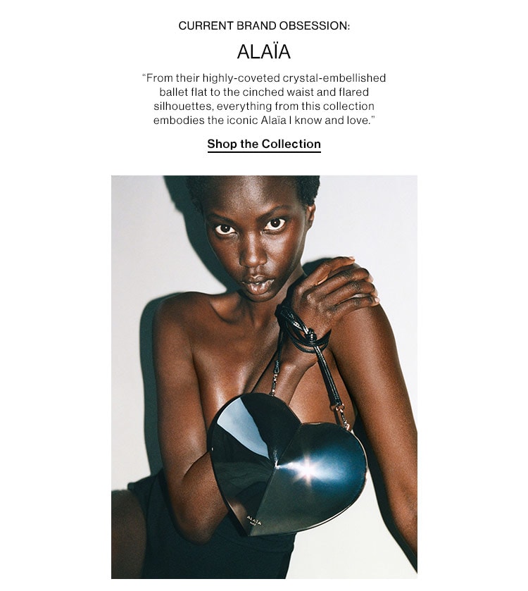 CURRENT BRAND OBSESSION: ALAÏA: “From their highly-coveted crystal-embellished ballet flat to the cinched waist and flared silhouettes, everything from this collection embodies the iconic Alaïa I know and love.” Shop the Collection