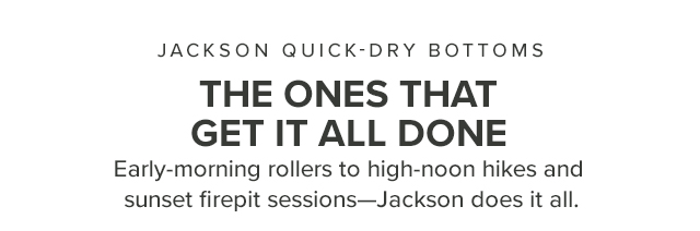 Jackson Quick-Dry Bottoms The Ones That Get It All Done Early morning rollers to high noon hikes and sunset firepit sessions—Jackson does it all.