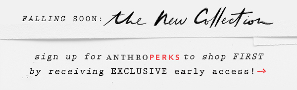 falling soon: the new collection. sign up for anthroperks to shop first by receiving exclusive early access!