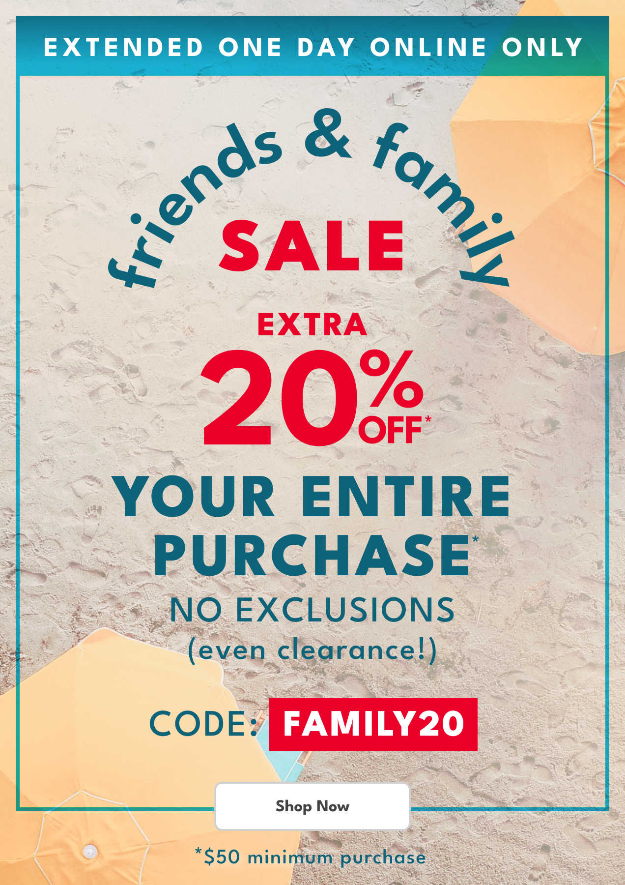 EXTENDED ONE DAY ONLINE ONLY | friends & family SALE | EXTRA 20% OFF* YOUR ENTIRE PURCHASE | NO EXCLUSIONS (even clearance!) | CODE: FAMILY20 | Shop Now | *$50 minimum purchase