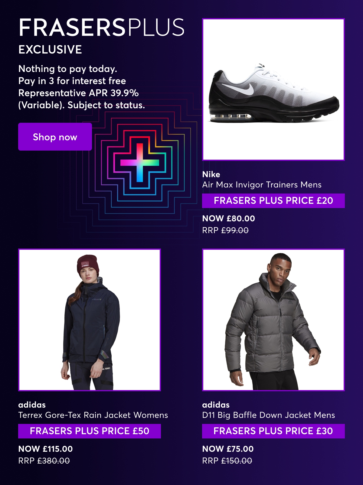 Frasers Plus Exclusive. Nothing to pay today. Pay in 3 for interest free Representative APR 39.9% (Variable). Subject to status. Nike Air Max Invigor Trainers Mens, FRASERS PLUS PRICE £20, Now £80.00 Was £99.99. adidas Terrex Gore-Tex Rain Jacket Womens, FRASERS PLUS PRICE £50, NOW £115.00 RRP £380.00. adidas D11 Big Baffle Down Jacket Mens FRASERS PLUS PRICE £30, Was £75.00 Now £150.00.