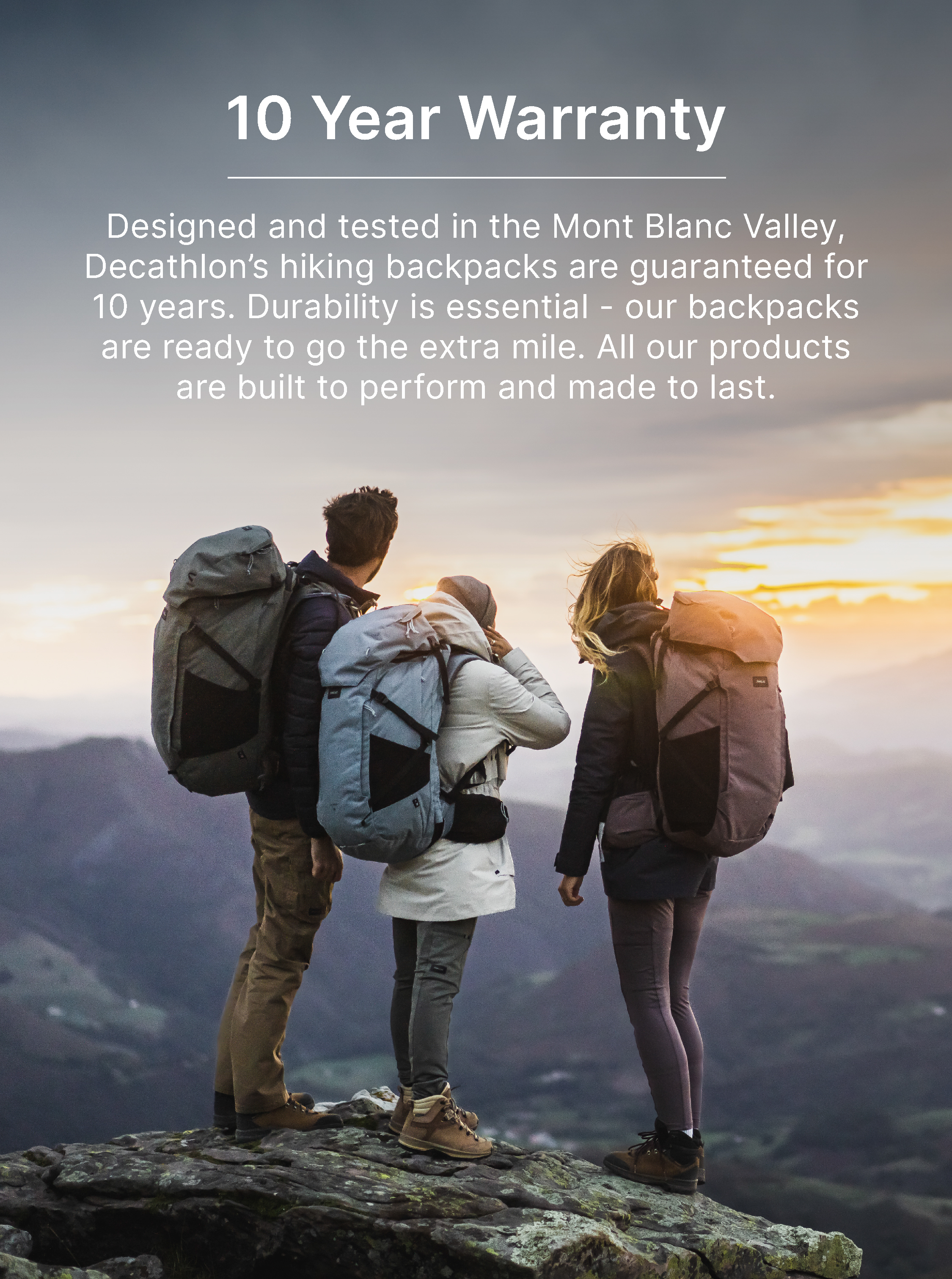 10-year warranty: Designed and tested in the Mont Blanc Valley, Decathlon’s hiking backpacks are guaranteed for 10 years. Durability is essential - our backpacks are ready to go the extra mile. All our products are built to perform and made to last.