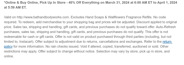 *Online & Buy Online, Pick Up In Store - 40% Off Everything on March 31, 2024 at 6:00 AM ET to April 1, 2024 at 5:59 AM ET.   Valid on http://www.bathandbodyworks.com. Excludes Hand Soaps & Wallflowers Fragrance Refills. No code required. To redeem, add merchandise to your shopping bag and prices will be adjusted. Discount applied to original price. Sales tax, shipping and handling, gift cards, and previous purchases do not qualify toward offer. Auto-Refresh purchases, sales tax, shipping and handling, gift cards, and previous purchases do not qualify. This offer is not redeemable for cash or gift cards. Offer is not valid on product purchased through third parties (including, but not limited to, Instacart). Offer subject to adjustment due to returns, cancellations and
 exchanges. Refer to the return policy for more information. No rain checks issued. Void if altered, copied, transferred, auctioned or sold. Other restrictions may apply. Offer subject to change without notice. Selection may vary by store, pick up in store, and online.