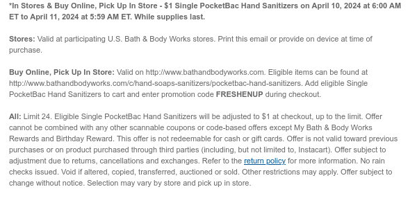 *In Stores & Buy Online, Pick Up In Store - $1 Single PocketBac Hand Sanitizers on April 10, 2024 at 6:00 AM ET to April 11, 2024 at 5:59 AM ET. While supplies last.  Stores: Valid at participating U.S. Bath & Body Works stores. Print this email or provide on device at time of purchase.  Buy Online, Pick Up In Store: Valid on http://www.bathandbodyworks.com. Eligible items can be found at http://www.bathandbodyworks.com/c/hand-soaps-sanitizers/pocketbac-hand-sanitizers. Add eligible Single PocketBac Hand Sanitizers to cart and enter promotion code FRESHENUP during checkout.   All: Limit 24. Eligible Single PocketBac Hand Sanitizers will be adjusted to $1 at checkout, up to the limit. Offer cannot be combined with any other scannable coupons or code-based offers except My
 Bath & Body Works Rewards and Birthday Reward. This offer is not redeemable for cash or gift cards. Offer is not valid toward previous purchases or on product purchased through third parties (including, but not limited to, Instacart). Offer subject to adjustment due to returns, cancellations and exchanges. Refer to the return policy for more information. No rain checks issued. Void if altered, copied, transferred, auctioned or sold. Other restrictions may apply. Offer subject to change without notice. Selection may vary by store and pick up in store.