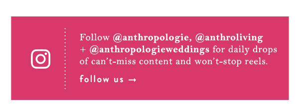 Instagram. Follow @anthropologie, @anthroliving + @anthropologieweddings for daily drops of can’t-miss content and won’t-stop reels.