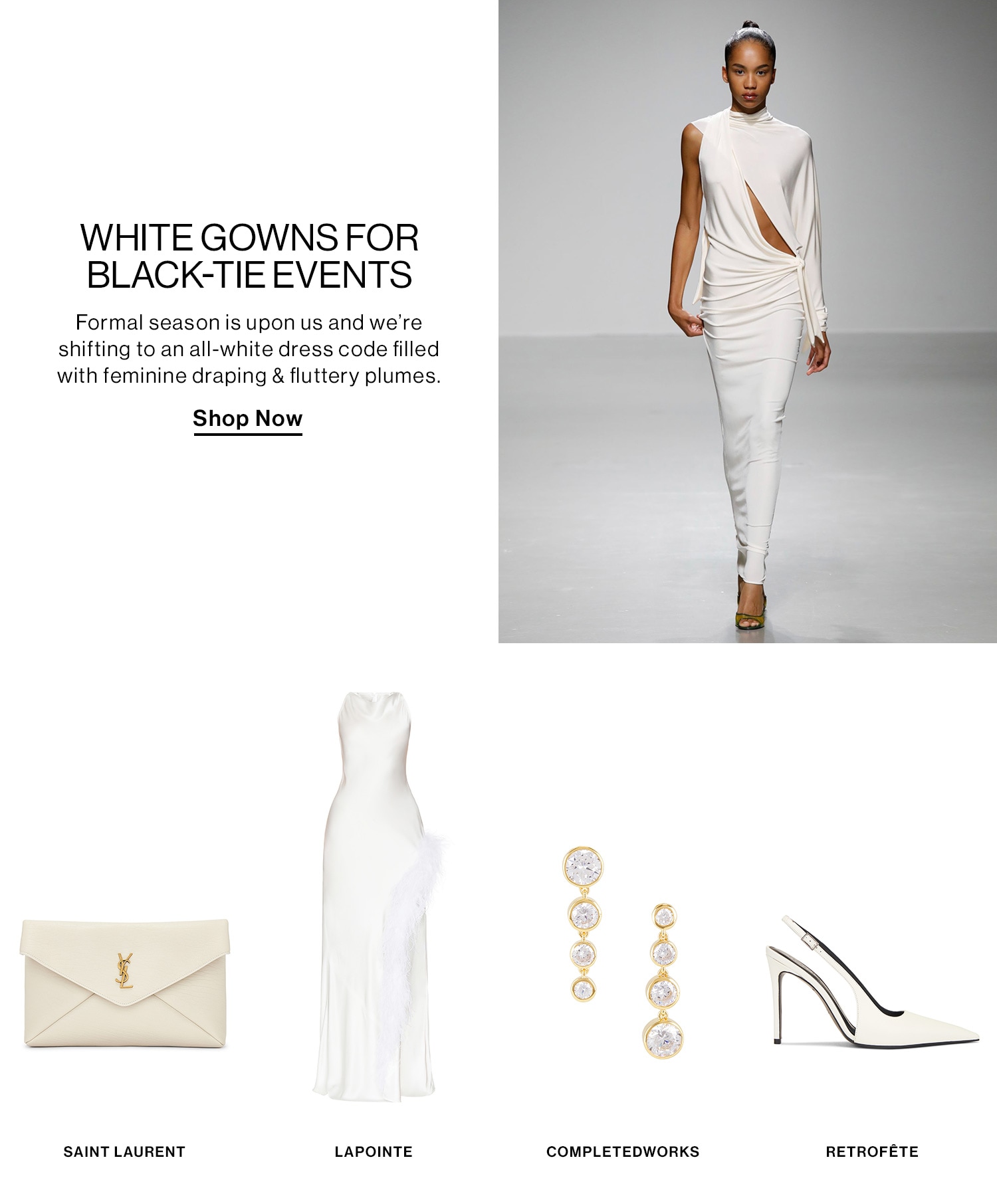 WHITE GOWNS FOR BLACK-TIE EVENTS DEK: Formal season is upon us and we’re shifting to an all-white dress code filled with feminine draping & fluttery plumes. CTA: Shop Now