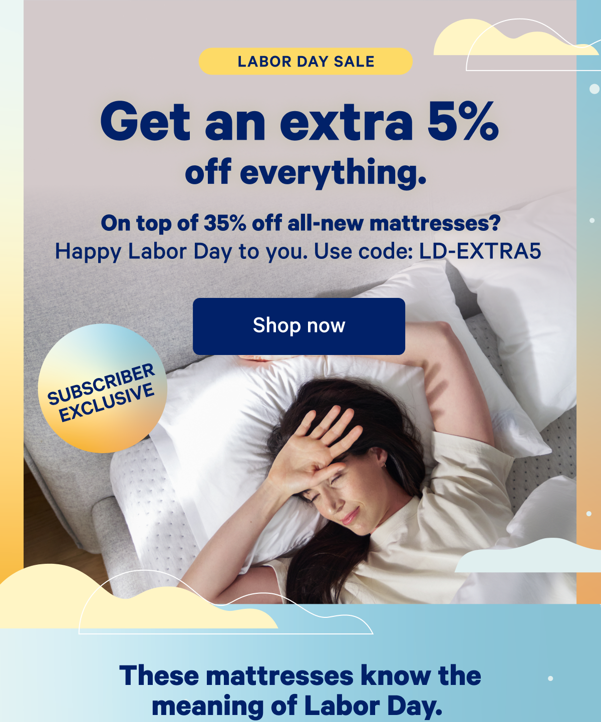 Labor Day Sale; Get an extra 5% off everything. On top of 35% off all-new mattresses? Happy Labor Day to you. Use code: LD-EXTRA5