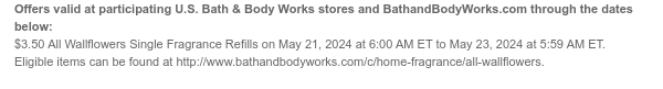 Offers valid at participating U.S. Bath & Body Works stores and BathandBodyWorks.com through the dates below: $3.50 All Wallflowers Single Fragrance Refills on May 21, 2024 at 6:00 AM ET to May 23, 2024 at 5:59 AM ET. Eligible items can be found at http://www.bathandbodyworks.com/c/home-fragrance/all-wallflowers.