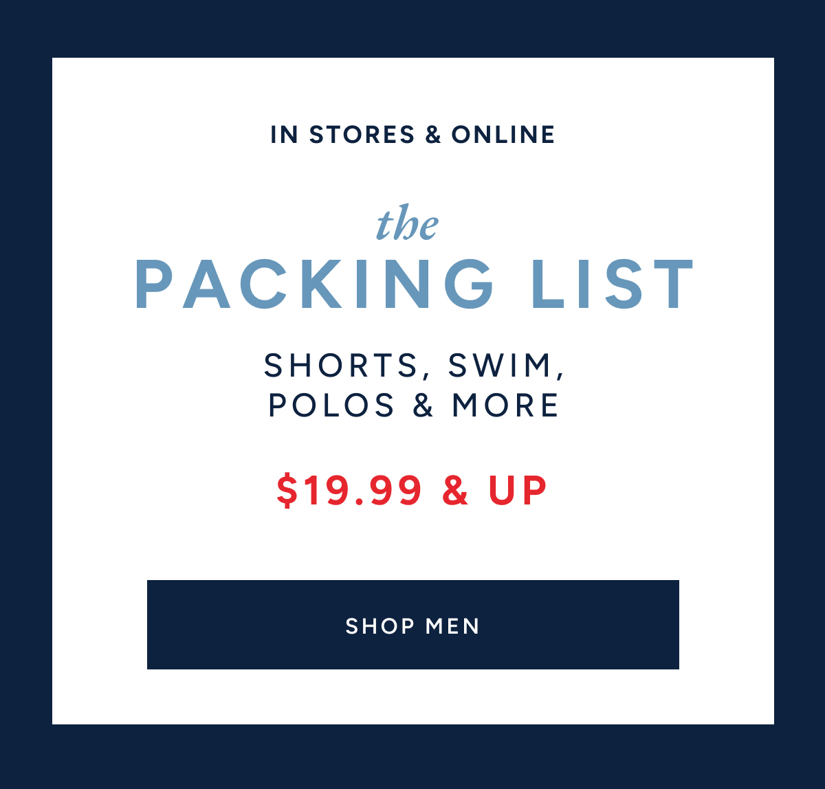 IN STORES AND ONLINE. The packing list. Shorts, swim, polos & more. $19.99 & up. SHOP MEN