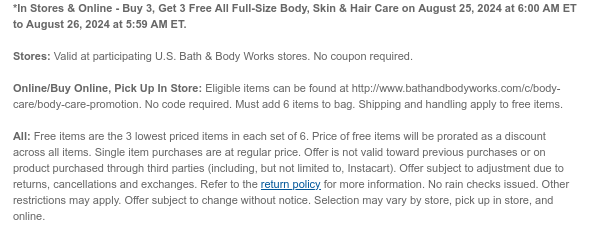 *In Stores & Online - Buy 3, Get 3 Free All Full-Size Body, Skin & Hair Care on August 16, 2024 at 6:00 AM ET to August 17, 2024 at 5:59 AM ET.  Stores: Valid at participating U.S. Bath & Body Works stores. No coupon required. Online/Buy Online, Pick Up In Store: Eligible items can be found at http://www.bathandbodyworks.com/c/body-care/body-care-promotion. No code required. Must add 6 items to bag. Shipping and handling apply to free items. All: Free items are the 3 lowest priced items in each set of 6. Price of free items will be prorated as a discount across all items. Single item purchases are at regular price. Offer is not valid toward previous purchases or on product purchased through third parties (including, but not limited to, Instacart). Offer subject to
 adjustment due to returns, cancellations and exchanges. Refer to the return policy for more information. No rain checks issued. Other restrictions may apply. Offer subject to change without notice. Selection may vary by store, pick up in store, and online.