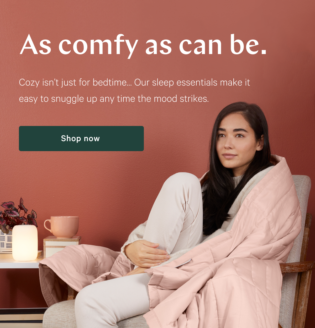 As comfy as can be. >> Cozy isn't just for bedtime... Our sleep essentials make it easy to snuggle up any time the mood strikes. >> Shop now >>