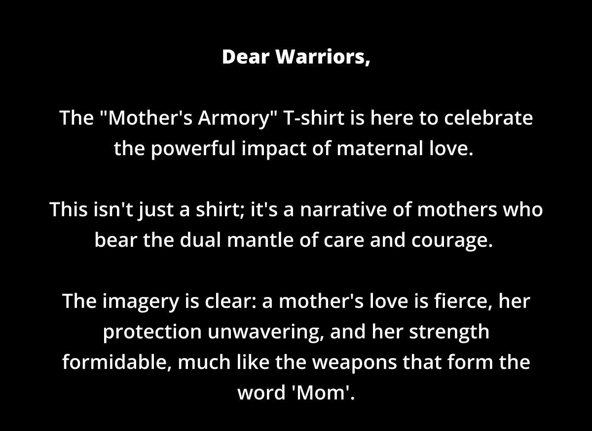 Dear Warriors,  The "Mother's Armory" T-shirt is here to celebrate the powerful impact of maternal love.   This isn't just a shirt; it's a narrative of mothers who bear the dual mantle of care and courage.   The imagery is clear: a mother's love is fierce, her protection unwavering, and her strength formidable, much like the weapons that form the word 'Mom'.