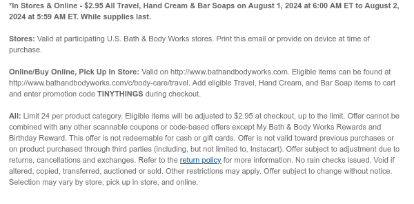 *In Stores & Online - $2.95 All Travel, Hand Cream & Bar Soaps on August 1, 2024 at 6:00 AM ET to August 2, 2024 at 5:59 AM ET. While supplies last. Stores: Valid at participating U.S. Bath & Body Works stores. Print this email or provide on device at time of purchase.  Online/Buy Online, Pick Up In Store: Valid on http://www.bathandbodyworks.com. Eligible items can be found at http://www.bathandbodyworks.com/c/body-care/travel. Add eligible Travel, Hand Cream, and Bar Soap items to cart and enter promotion code TINYTHINGS during checkout.   All: Limit 24 per product category. Eligible items will be adjusted to $2.95 at checkout, up to the limit. Offer cannot be combined with any other scannable coupons or code-based offers except My Bath & Body Works Rewards and
 Birthday Reward. This offer is not redeemable for cash or gift cards. Offer is not valid toward previous purchases or on product purchased through third parties (including, but not limited to, Instacart). Offer subject to adjustment due to returns, cancellations and exchanges. Refer to the return policy for more information. No rain checks issued. Void if altered, copied, transferred, auctioned or sold. Other restrictions may apply. Offer subject to change without notice. Selection may vary by store, pick up in store, and online.