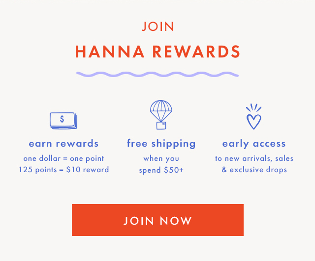 JOIN | HANNA REWARDS | earn rewards | one dollar = one point | 125 points = $10 reward | free shipping | when you spend $50+ | early access | to new arrivals, sales & exclusive drops | JOIN NOW