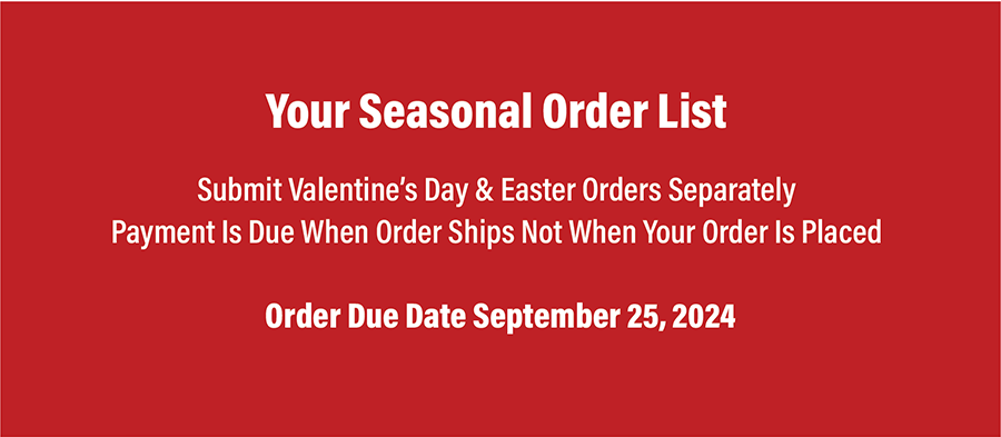 Here’s Your Seasonal Order List
-Submit Valentine’s Day and Easter orders separately
-Order due date is Sept. 20, 2024
-Payment is due when order ships not when your order is placed