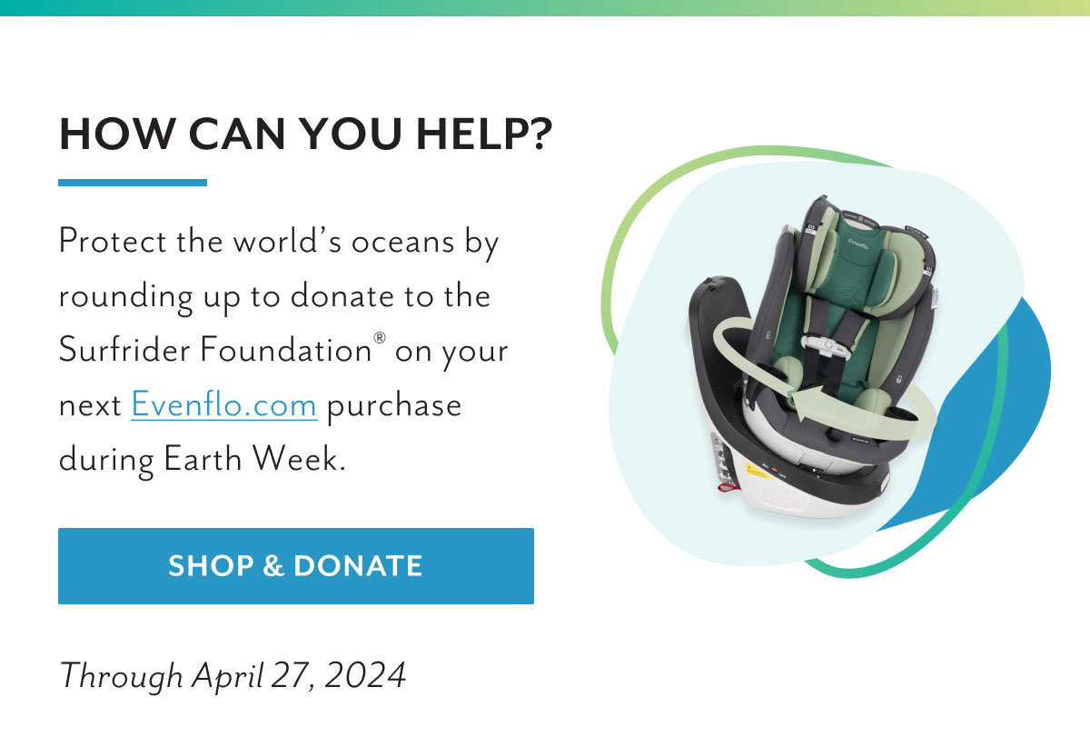 How can you help? | Protect the world's oceans by rounding up to donate to the Surfrider FoundationÂ® on your next Evenflo.com purchase during Earth Week. | Shop & Donate | Through April 27, 2024