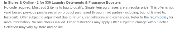 In Stores & Online - 2 for $30 Laundry Detergents & Scent Boosters No code required. Must add 2 items to bag to qualify. Single item purchases are at regular price. This offer is not valid toward previous purchases or on product purchased through third parties (including, but not limited to, Instacart). Offer subject to adjustment due to returns, cancellations and exchanges. Refer to the return policy for more information. No rain checks issued. Other restrictions may apply. Offer subject to change without notice. Selection may vary by store and online.