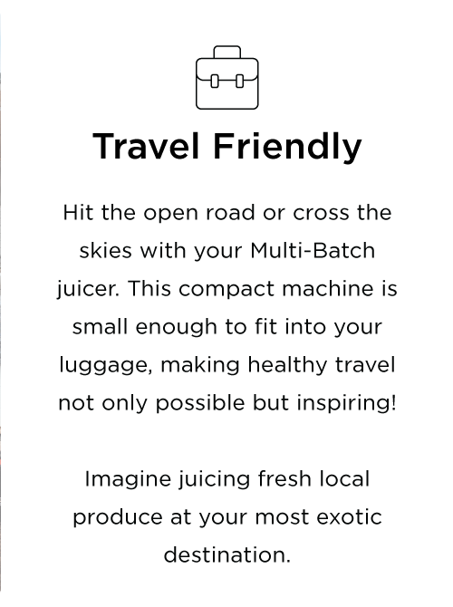 Hit the open road or cross the skies with your Multi-Batch juicer. This compact machine is small enough to fit into your luggage, making healthy travel not only possible but inspiring! Imagine juicing fresh local produce at your most exotic destination.