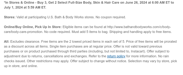 *In Stores & Online - Buy 3, Get 2 Select Full-Size Body, Skin & Hair Care on June 26, 2024 at 6:00 AM ET to July 1, 2024 at 5:59 AM ET.  Stores: Valid at participating U.S. Bath & Body Works stores. No coupon required.  Online/Buy Online, Pick Up In Store: Eligible items can be found at http://www.bathandbodyworks.com/c/body-care/body-care-promotion. No code required. Must add 5 items to bag. Shipping and handling apply to free items.  All: Excludes clearance. Free items are the 2 lowest priced items in each set of 5. Price of free items will be prorated as a discount across all items. Single item purchases are at regular price. Offer is not valid toward previous purchases or on product purchased through third parties (including, but not limited to, Instacart).
 Offer subject to adjustment due to returns, cancellations and exchanges. Refer to the return policy for more information. No rain checks issued. Other restrictions may apply. Offer subject to change without notice. Selection may vary by store, pick up in store, and online.