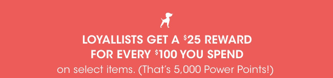 LOYALLISTS GET A $25 REWARD FOR EVERY $100 YOU SPEND