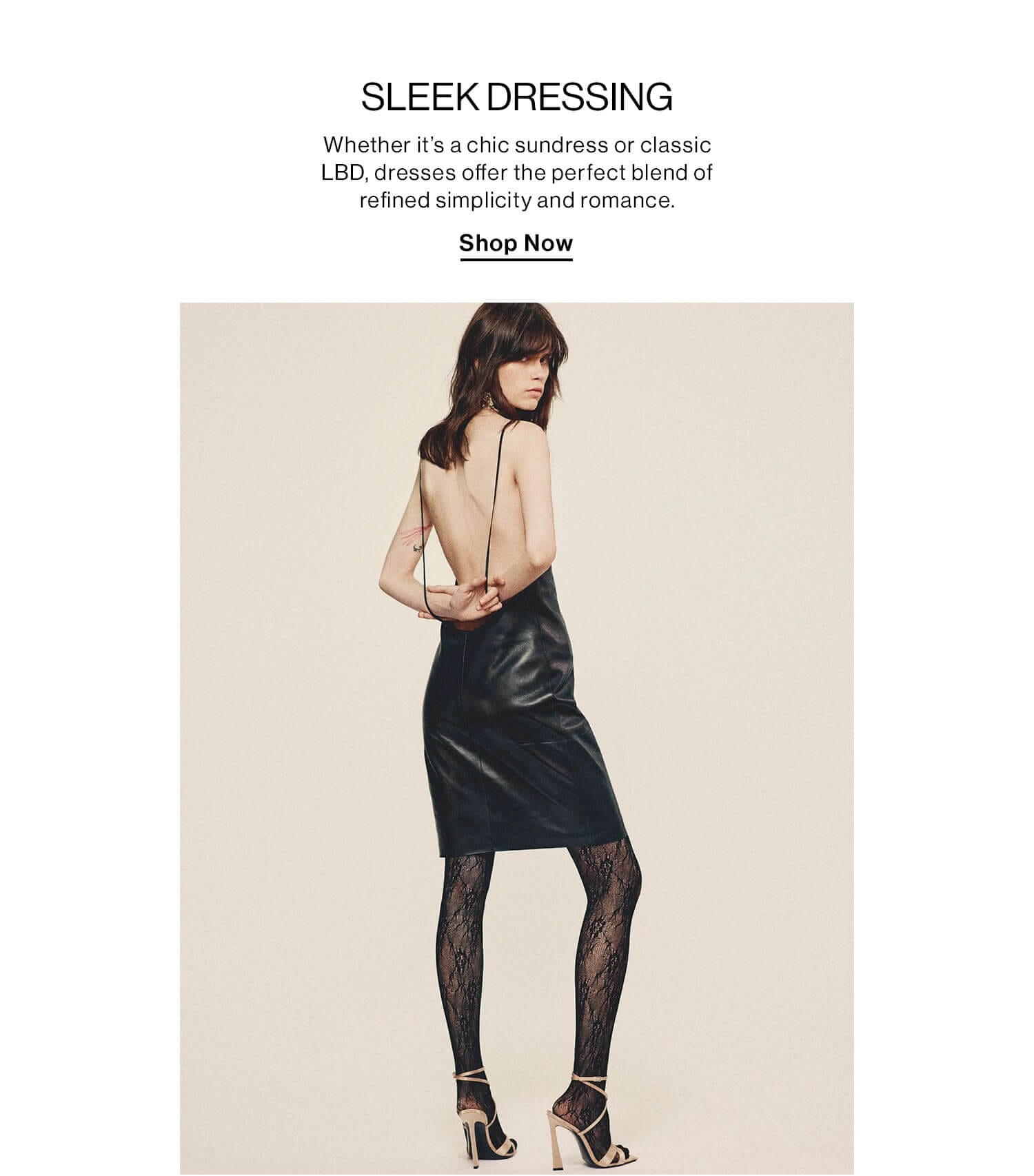 Sleek Dressing  DEK: Whether it’s a chic sundress or classic LBD, dresses offer the perfect blend of refined simplicity and romance.  CTA: Shop Now