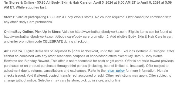 *In Stores & Online - $5.95 All Body, Skin & Hair Care on April 5, 2024 at 6:00 AM ET to April 8, 2024 at 5:59 AM ET. While supplies last.  Stores: Valid at participating U.S. Bath & Body Works stores. No coupon required. Offer cannot be combined with any other Body Care promotions.   Online/Buy Online, Pick Up In Store: Valid on http://www.bathandbodyworks.com. Eligible items can be found at http://www.bathandbodyworks.com/c/body-care/body-care-promotion. Add eligible Body, Skin & Hair Care to cart and enter promotion code CELEBRATE during checkout.  All: Limit 24. Eligible items will be adjusted to $5.95 at checkout, up to the limit. Excludes Perfume & Cologne. Offer cannot be combined with any other scannable coupons or code-based offers except My Bath
 & Body Works Rewards and Birthday Reward. This offer is not redeemable for cash or gift cards. Offer is not valid toward previous purchases or on product purchased through third parties (including, but not limited to, Instacart). Offer subject to adjustment due to returns, cancellations and exchanges. Refer to the return policy for more information. No rain checks issued. Void if altered, copied, transferred, auctioned or sold. Other restrictions may apply. Offer subject to change without notice. Selection may vary by store, pick up in store, and online.