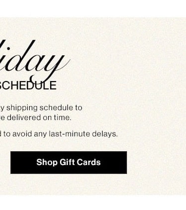 Holiday Shipping Schedule. Please note our holiday shipping schedule to ensure your gifts are delivered on time. Early shopping is recommended to avoid any last-minute delays. Shop gift cards