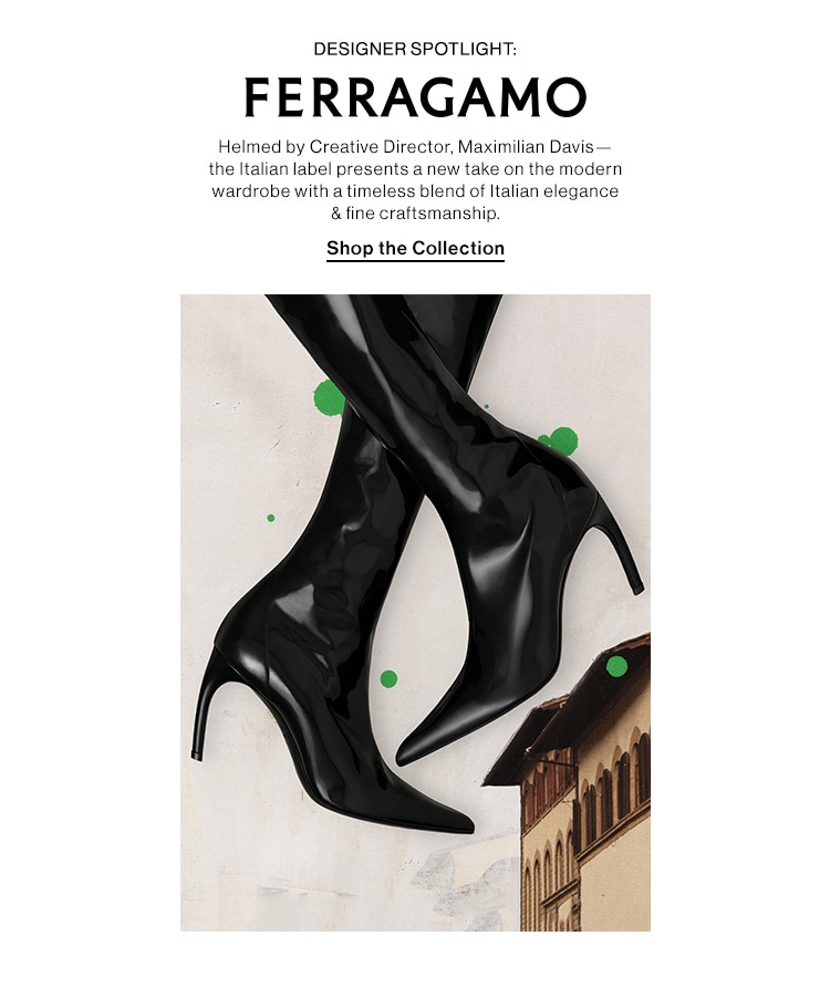 DESIGNER SPOTLIGHT: FERRAGAMO (logo) DEK: Helmed by Creative Director, Maximilian Davis—the Italian label presents a new take on the modern wardrobe with a timeless blend of Italian elegance & fine craftsmanship. CTA: Shop the Collection