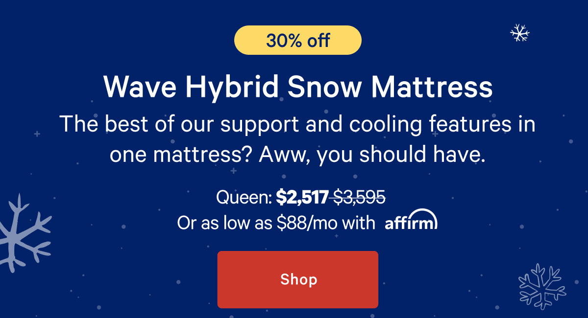 [30% off] >> Wave Hybrid Snow Mattress >> The best of our support and cooling features in one mattress? Aww, you should have. >> Queen: $2,517 ($3,595) >> or as low as $88/mo with affirm. >> Shop >>