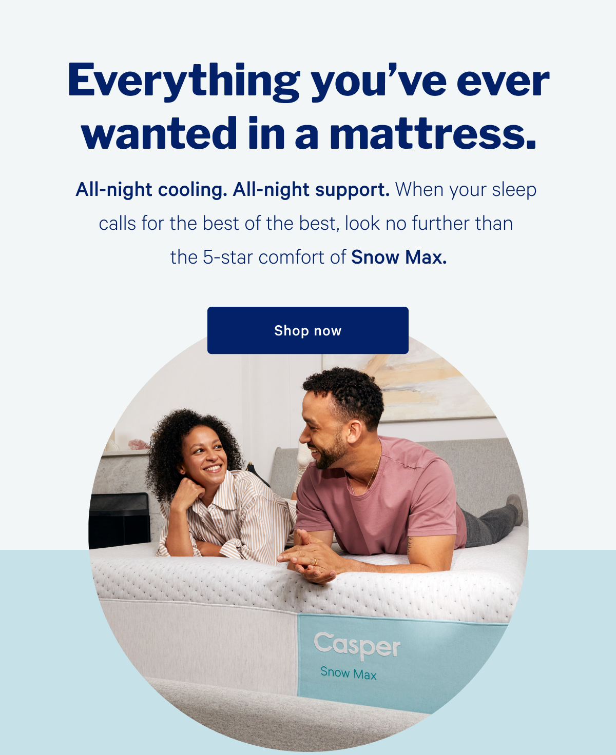 Everything you've ever wanted in a mattress. >> All-night cooling. All-night support. When your sleep calls for the best of the best, look no further than the 5-star comfort of Snow Max. >> Shop now >>