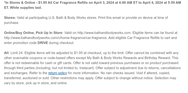 *In Stores & Online - $1.95 All Car Fragrance Refills on April 3, 2024 at 6:00 AM ET to April 4, 2024 at 5:59 AM ET. While supplies last.  Stores: Valid at participating U.S. Bath & Body Works stores. Print this email or provide on device at time of purchase.  Online/Buy Online, Pick Up In Store: Valid on http://www.bathandbodyworks.com. Eligible items can be found at http://www.bathandbodyworks.com/c/home-fragrance/car-fragrance. Add eligible Car Fragrance Refills to cart and enter promotion code DRIVE during checkout.   All: Limit 24. Eligible items will be adjusted to $1.95 at checkout, up to the limit. Offer cannot be combined with any other scannable coupons or code-based offers except My Bath & Body Works Rewards and Birthday Reward. This offer is not
 redeemable for cash or gift cards. Offer is not valid toward previous purchases or on product purchased through third parties (including, but not limited to, Instacart). Offer subject to adjustment due to returns, cancellations and exchanges. Refer to the return policy for more information. No rain checks issued. Void if altered, copied, transferred, auctioned or sold. Other restrictions may apply. Offer subject to change without notice. Selection may vary by store, pick up in store, and online.