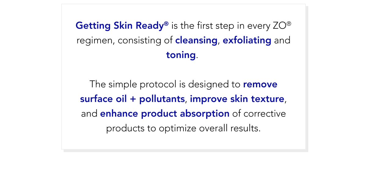 Getting Skin Ready is the first step in every ZO® regimen, consiting of cleansing, exfoliating and toning.