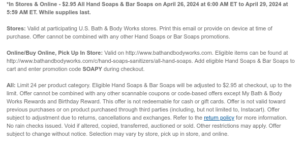 *In Stores & Online - $2.95 All Hand Soaps & Bar Soaps on April 26, 2024 at 6:00 AM ET to April 29, 2024 at 5:59 AM ET. While supplies last.  Stores: Valid at participating U.S. Bath & Body Works stores. Print this email or provide on device at time of purchase. Offer cannot be combined with any other Hand Soaps or Bar Soaps promotions.  Online/Buy Online, Pick Up In Store: Valid on http://www.bathandbodyworks.com. Eligible items can be found at http://www.bathandbodyworks.com/c/hand-soaps-sanitizers/all-hand-soaps. Add eligible Hand Soaps & Bar Soaps to cart and enter promotion code SOAPY during checkout.  All: Limit 24 per product category. Eligible Hand Soaps & Bar Soaps will be adjusted to $2.95 at checkout, up to the limit. Offer cannot be combined with
 any other scannable coupons or code-based offers except My Bath & Body Works Rewards and Birthday Reward. This offer is not redeemable for cash or gift cards. Offer is not valid toward previous purchases or on product purchased through third parties (including, but not limited to, Instacart). Offer subject to adjustment due to returns, cancellations and exchanges. Refer to the return policy for more information. No rain checks issued. Void if altered, copied, transferred, auctioned or sold. Other restrictions may apply. Offer subject to change without notice. Selection may vary by store, pick up in store, and online.