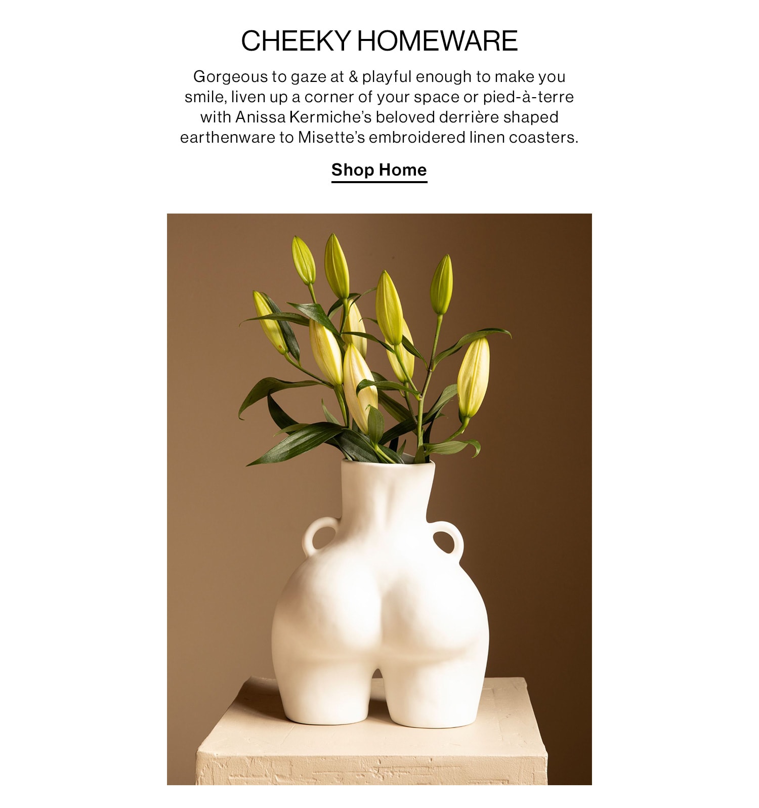 CHEEKY HOMEWARE. Gorgeous to gaze at & playful enough to make you smile, liven up a corner of your space or pied-à-terre with Anissa Kermiche’s beloved derrière shaped earthenware to Misette’s embroidered linen coasters. Shop Home