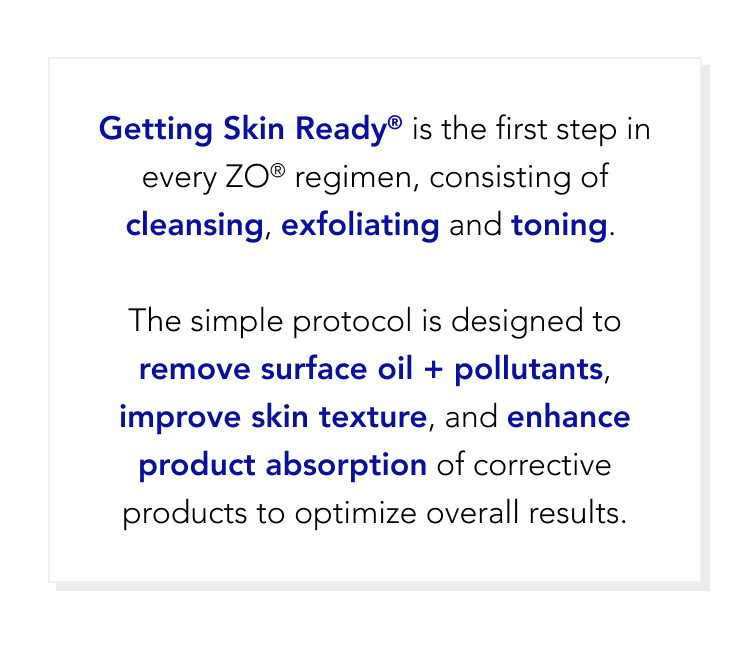 Getting Skin Ready is the first step in every ZO® regimen, consiting of cleansing, exfoliating and toning.