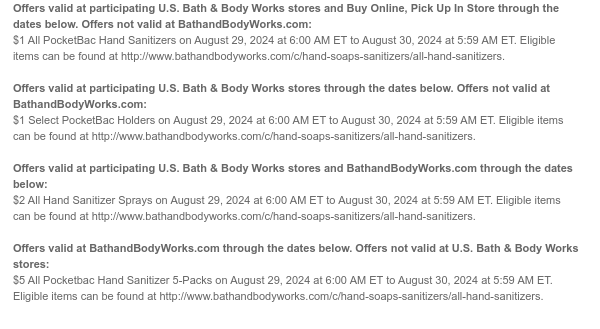 Offers valid at participating U.S. Bath & Body Works stores and Buy Online, Pick Up In Store through the dates below. Offers not valid at BathandBodyWorks.com: $1 All PocketBac Hand Sanitizers on August 29, 2024 at 6:00 AM ET to August 30, 2024 at 5:59 AM ET. Eligible items can be found at http://www.bathandbodyworks.com/c/hand-soaps-sanitizers/all-hand-sanitizers.  Offers valid at participating U.S. Bath & Body Works stores through the dates below. Offers not valid at BathandBodyWorks.com: $1 Select PocketBac Holders on August 29, 2024 at 6:00 AM ET to August 30, 2024 at 5:59 AM ET. Eligible items can be found at http://www.bathandbodyworks.com/c/hand-soaps-sanitizers/all-hand-sanitizers.  Offers valid at participating U.S. Bath & Body Works stores and
 BathandBodyWorks.com through the dates below: $2 All Hand Sanitizer Sprays on August 29, 2024 at 6:00 AM ET to August 30, 2024 at 5:59 AM ET. Eligible items can be found at http://www.bathandbodyworks.com/c/hand-soaps-sanitizers/all-hand-sanitizers.  Offers valid at BathandBodyWorks.com through the dates below. Offers not valid at U.S. Bath & Body Works stores: $5 All Pocketbac Hand Sanitizer 5-Packs on August 29, 2024 at 6:00 AM ET to August 30, 2024 at 5:59 AM ET. Eligible items can be found at http://www.bathandbodyworks.com/c/hand-soaps-sanitizers/all-hand-sanitizers.