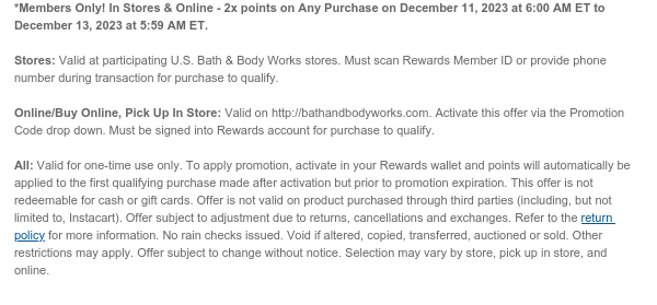 *Members Only! In Stores & Online - 2x points on Any Purchase on December 11, 2023 at 6:00 AM ET to December 13, 2023 at 5:59 AM ET.   Stores: Valid at participating U.S. Bath & Body Works stores. Must scan Rewards Member ID or provide phone number during transaction for purchase to qualify.   Online/Buy Online, Pick Up In Store: Valid on http://bathandbodyworks.com. Activate this offer via the Promotion Code drop down. Must be signed into Rewards account for purchase to qualify.   All: Valid for one-time use only. To apply promotion, activate via email or in your Rewards wallet and points will automatically be applied to the first qualifying purchase made after activation but prior to promotion expiration. This offer is not redeemable for cash or gift cards. Offer is
 not valid on product purchased through third parties (including, but not limited to, Instacart). Offer subject to adjustment due to returns, cancellations and exchanges. Refer to the return policy for more information. No rain checks issued. Void if altered, copied, transferred, auctioned or sold. Other restrictions may apply. Offer subject to change without notice. Selection may vary by store, pick up in store, and online.