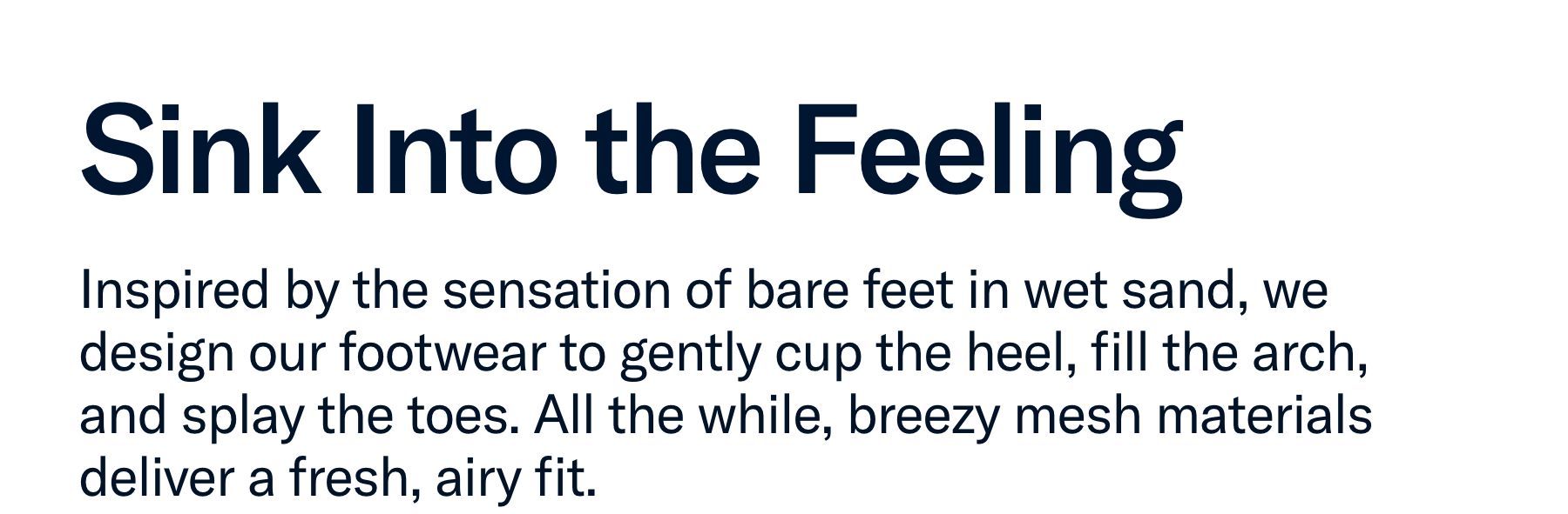 Inspired by the sensation of bare feet in wet sand, we design our footwear to gently cup the heel, fill the arch, and splay the toes....