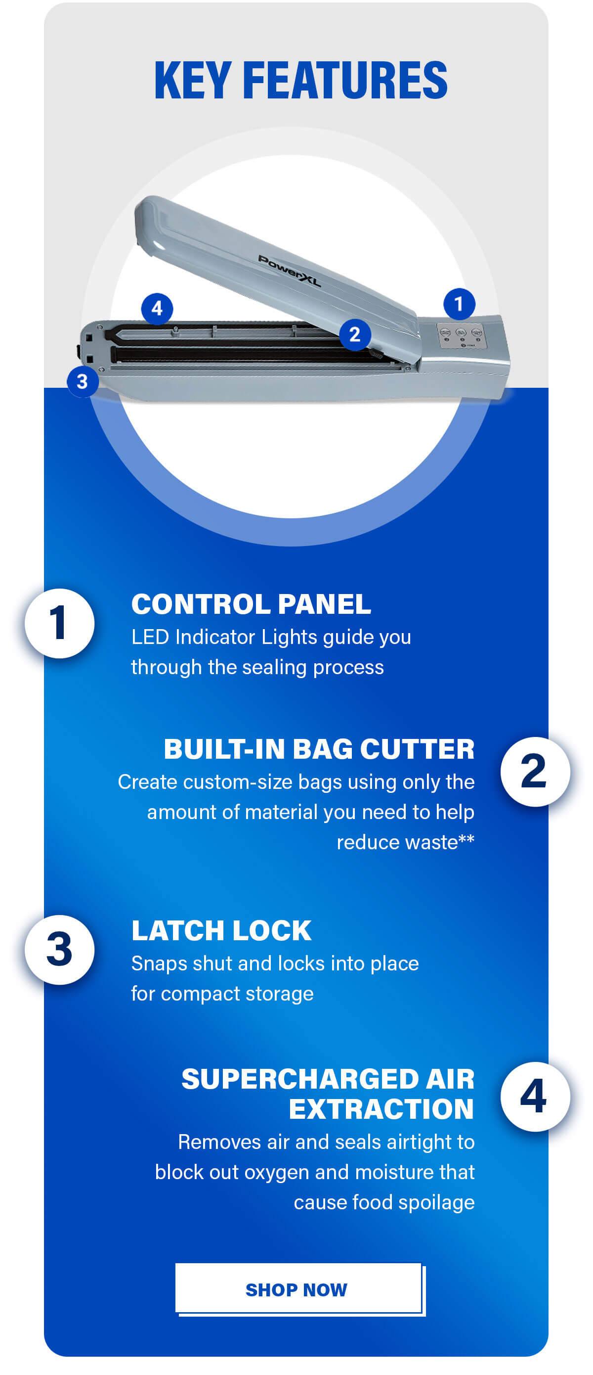 KEY FEATURES 1. CONTROL PANEL LED Indicator Lights guide you through the sealing process  2. BUILT-IN BAG CUTTER Create custom-size bags using only the amount of material you need to help reduce waste**  3. LATCH LOCK Snaps shut and locks into place for compact storage  4. SUPERCHARGED AIR EXTRACTION Removes air and seals airtight to block out oxygen and moisture that cause food spoilage. SHOP NOW