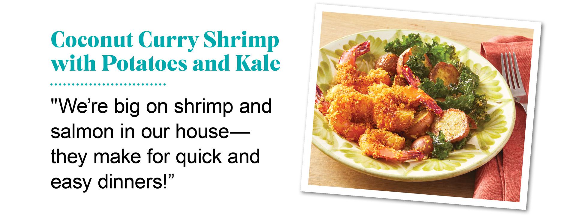 Coconut curry shrimp with potatoes and kale. ''We're big on shrimp and salmon in our house - they make for quick and easy dinners.'' Quote by Ree